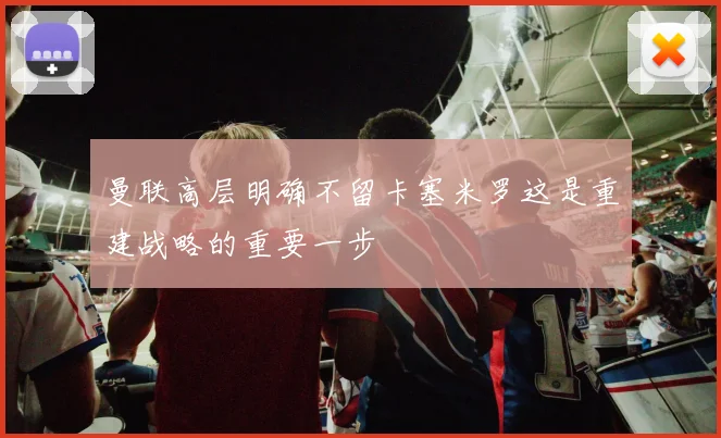 曼联高层明确不留卡塞米罗这是重建战略的重要一步