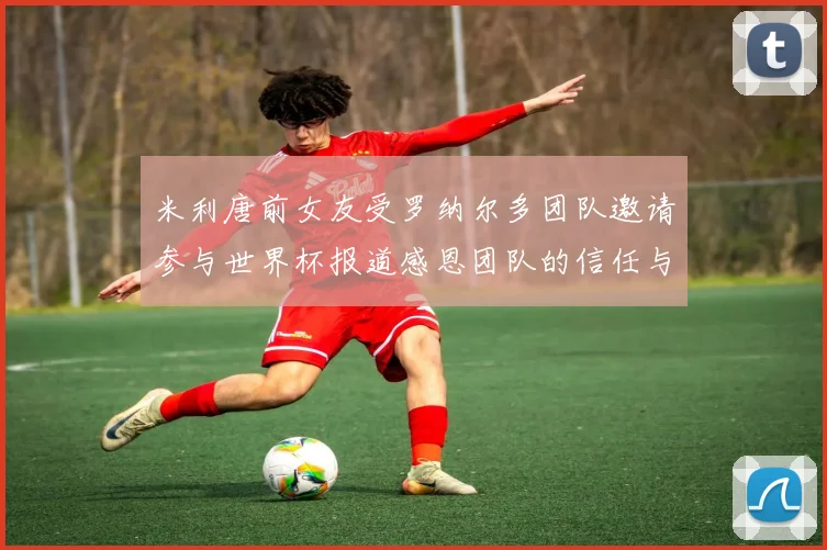 米利唐前女友受罗纳尔多团队邀请参与世界杯报道感恩团队的信任与支持