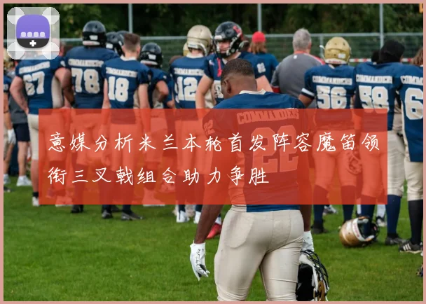 意媒分析米兰本轮首发阵容魔笛领衔三叉戟组合助力争胜