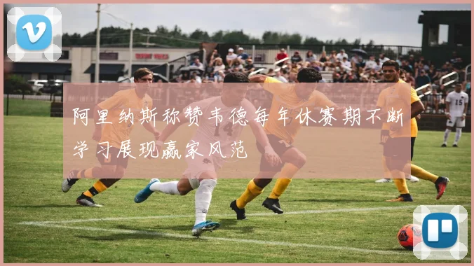阿里纳斯称赞韦德每年休赛期不断学习展现赢家风范