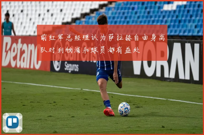 前红军总经理认为萨拉赫自由身离队对利物浦和球员都有益处