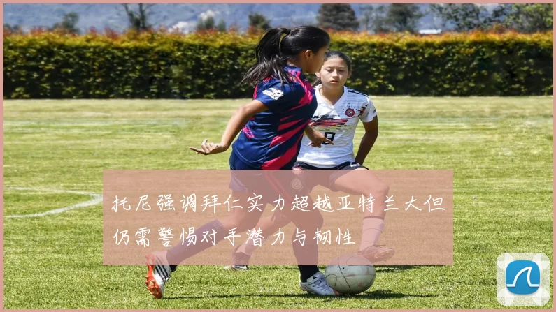 托尼强调拜仁实力超越亚特兰大但仍需警惕对手潜力与韧性