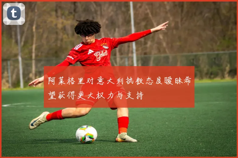 阿莱格里对意大利执教态度暧昧希望获得更大权力与支持