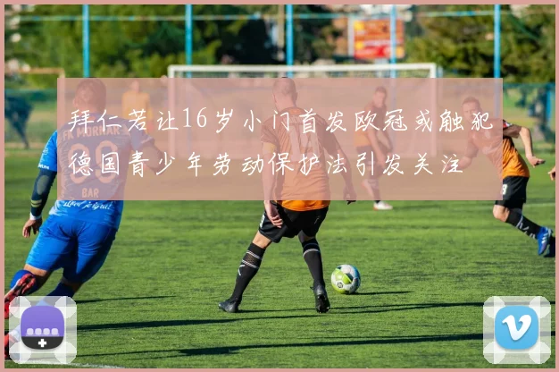 拜仁若让16岁小门首发欧冠或触犯德国青少年劳动保护法引发关注