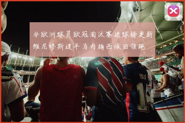 非欧洲球员欧冠淘汰赛进球榜更新维尼修斯追平马内梅西依旧领跑