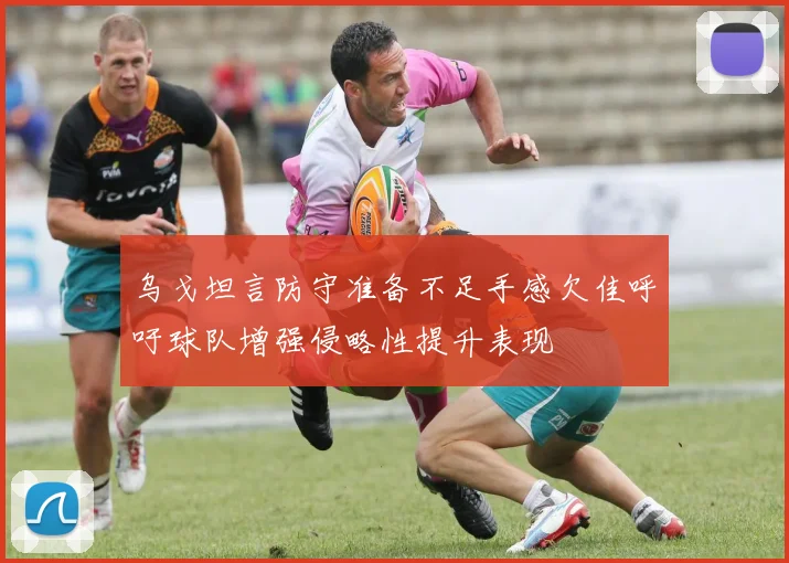 乌戈坦言防守准备不足手感欠佳呼吁球队增强侵略性提升表现
