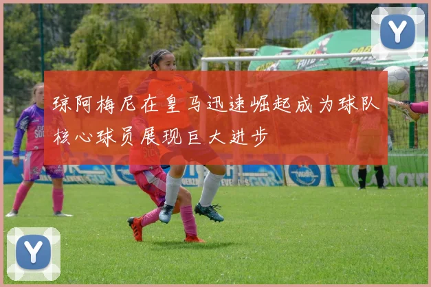 琼阿梅尼在皇马迅速崛起成为球队核心球员展现巨大进步
