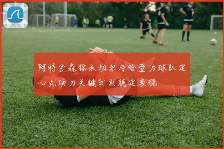 阿特金森称米切尔与哈登为球队定心丸助力关键时刻稳定表现